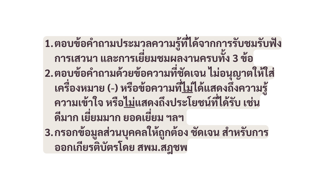 ตอบข อคำถามประมวลความร ท ได จากการร บชมร บฟ งการเสวนา และการเย ยมชมผลงานครบท ง 3 ข อ ตอบข อคำถามด วยข อความท ช ดเจน ไม อน ญาตให ใส เคร องหมาย หร อข อความท ไม ได แสดงถ งความร ความเข าใจ หร อไม แสดงถ งประโยชน ท ได ร บ เช น ด มาก เย ยมมาก ยอดเย ยม ฯลฯ กรอกข อม ลส วนบ คคลให ถ กต อง ช ดเจน สำหร บการออกเก ยรต บ ตรโดย สพม สฎชพ